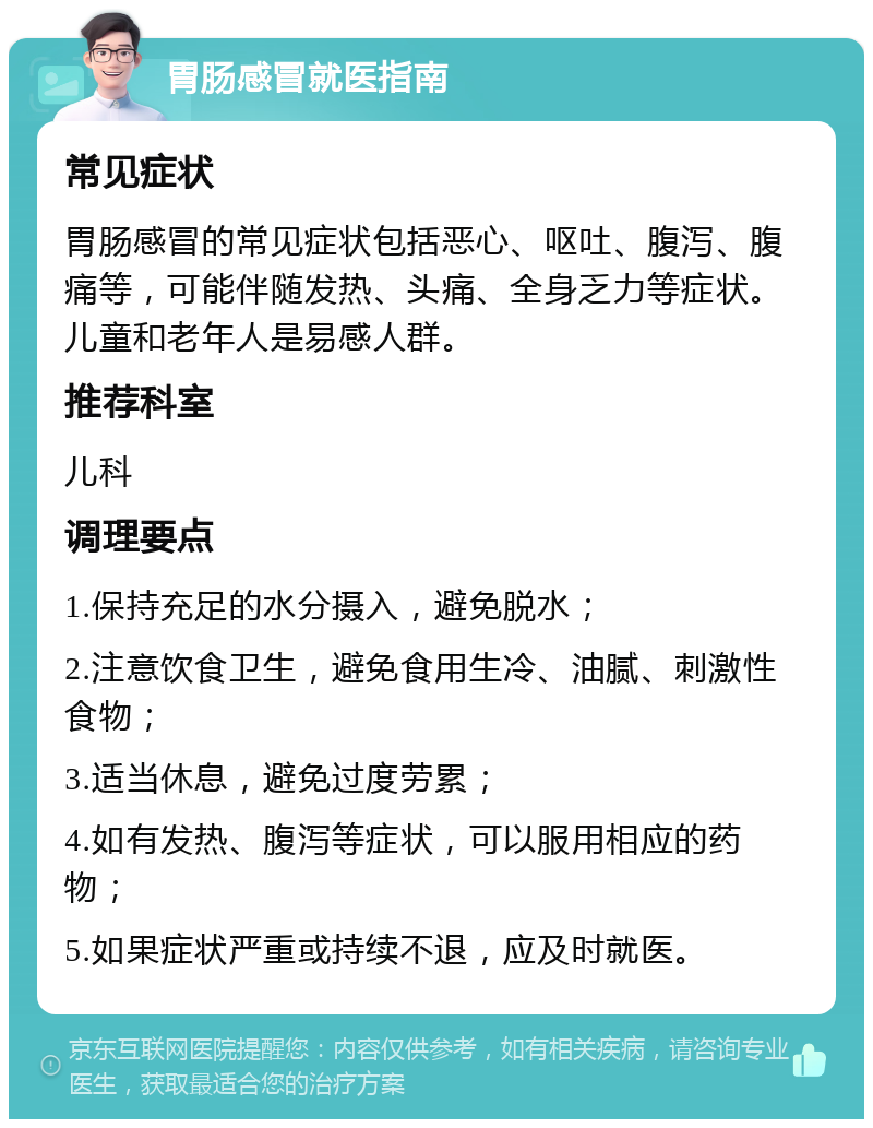 胃肠感冒就医指南 常见症状 胃肠感冒的常见症状包括恶心、呕吐、腹泻、腹痛等，可能伴随发热、头痛、全身乏力等症状。儿童和老年人是易感人群。 推荐科室 儿科 调理要点 1.保持充足的水分摄入，避免脱水； 2.注意饮食卫生，避免食用生冷、油腻、刺激性食物； 3.适当休息，避免过度劳累； 4.如有发热、腹泻等症状，可以服用相应的药物； 5.如果症状严重或持续不退，应及时就医。