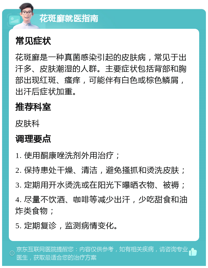 花斑廯就医指南 常见症状 花斑廯是一种真菌感染引起的皮肤病，常见于出汗多、皮肤潮湿的人群。主要症状包括背部和胸部出现红斑、瘙痒，可能伴有白色或棕色鳞屑，出汗后症状加重。 推荐科室 皮肤科 调理要点 1. 使用酮康唑洗剂外用治疗； 2. 保持患处干燥、清洁，避免搔抓和烫洗皮肤； 3. 定期用开水烫洗或在阳光下曝晒衣物、被褥； 4. 尽量不饮酒、咖啡等减少出汗，少吃甜食和油炸类食物； 5. 定期复诊，监测病情变化。