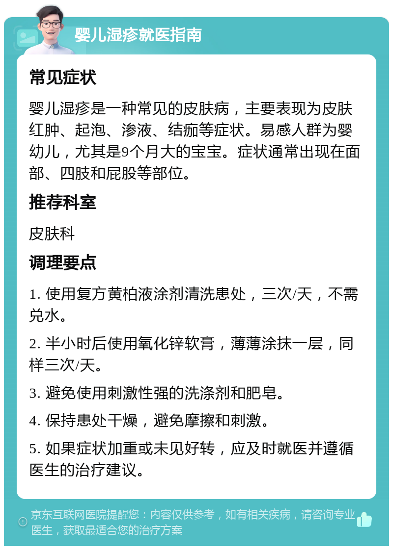 婴儿湿疹就医指南 常见症状 婴儿湿疹是一种常见的皮肤病，主要表现为皮肤红肿、起泡、渗液、结痂等症状。易感人群为婴幼儿，尤其是9个月大的宝宝。症状通常出现在面部、四肢和屁股等部位。 推荐科室 皮肤科 调理要点 1. 使用复方黄柏液涂剂清洗患处，三次/天，不需兑水。 2. 半小时后使用氧化锌软膏，薄薄涂抹一层，同样三次/天。 3. 避免使用刺激性强的洗涤剂和肥皂。 4. 保持患处干燥，避免摩擦和刺激。 5. 如果症状加重或未见好转，应及时就医并遵循医生的治疗建议。