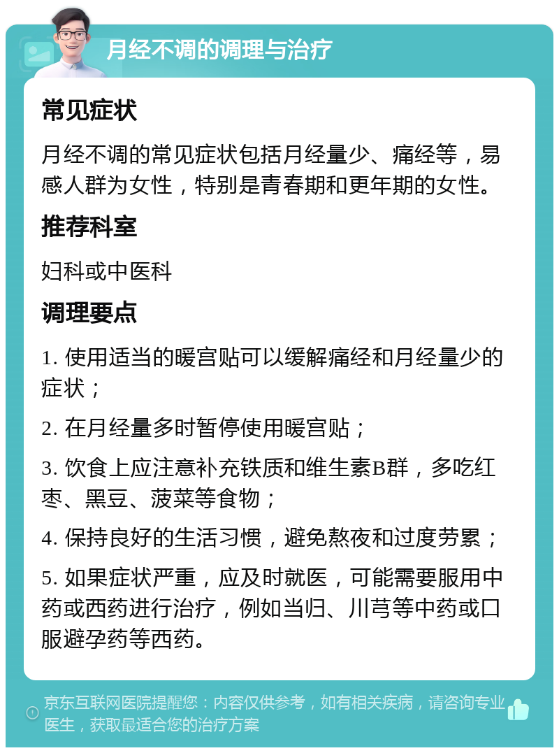 月经不调的调理与治疗 常见症状 月经不调的常见症状包括月经量少、痛经等，易感人群为女性，特别是青春期和更年期的女性。 推荐科室 妇科或中医科 调理要点 1. 使用适当的暖宫贴可以缓解痛经和月经量少的症状； 2. 在月经量多时暂停使用暖宫贴； 3. 饮食上应注意补充铁质和维生素B群，多吃红枣、黑豆、菠菜等食物； 4. 保持良好的生活习惯，避免熬夜和过度劳累； 5. 如果症状严重，应及时就医，可能需要服用中药或西药进行治疗，例如当归、川芎等中药或口服避孕药等西药。