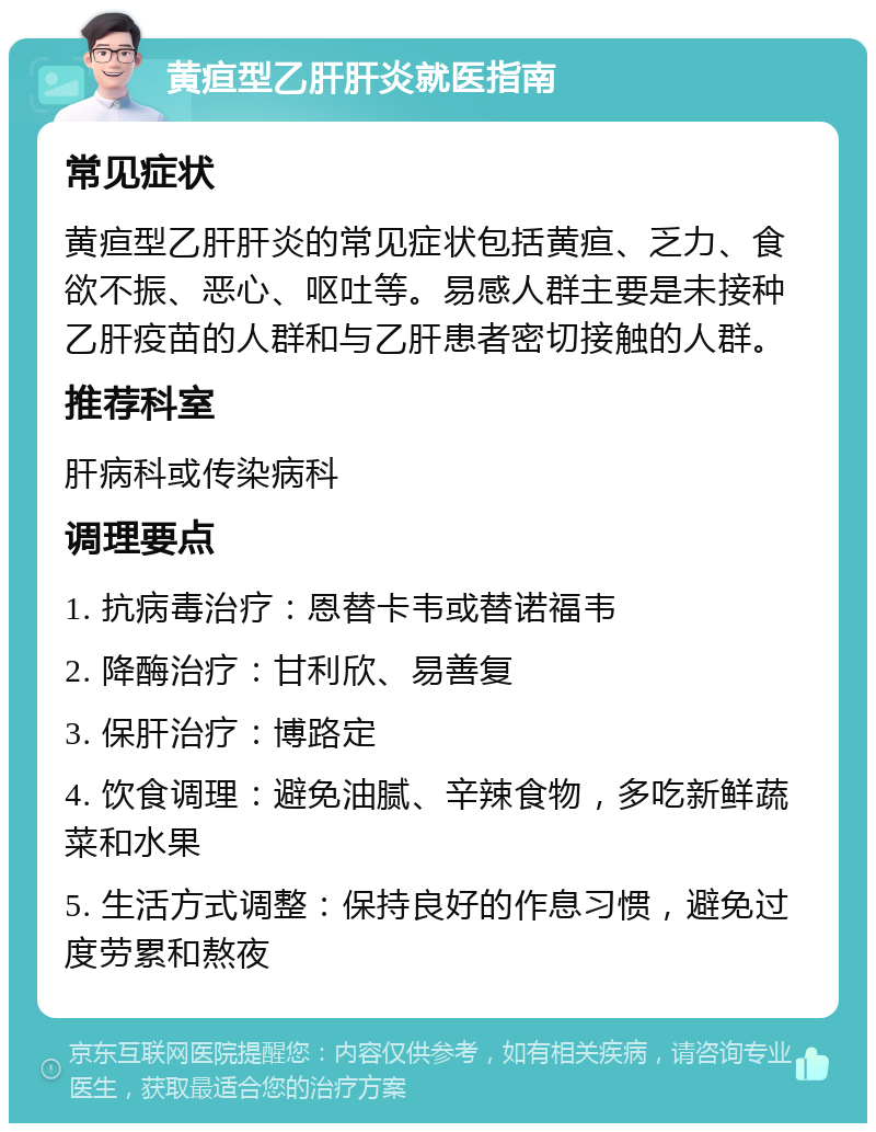 黄疸型乙肝肝炎就医指南 常见症状 黄疸型乙肝肝炎的常见症状包括黄疸、乏力、食欲不振、恶心、呕吐等。易感人群主要是未接种乙肝疫苗的人群和与乙肝患者密切接触的人群。 推荐科室 肝病科或传染病科 调理要点 1. 抗病毒治疗：恩替卡韦或替诺福韦 2. 降酶治疗：甘利欣、易善复 3. 保肝治疗：博路定 4. 饮食调理：避免油腻、辛辣食物，多吃新鲜蔬菜和水果 5. 生活方式调整：保持良好的作息习惯，避免过度劳累和熬夜