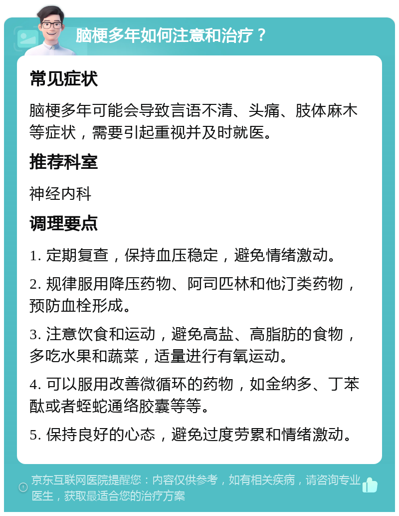 脑梗多年如何注意和治疗？ 常见症状 脑梗多年可能会导致言语不清、头痛、肢体麻木等症状，需要引起重视并及时就医。 推荐科室 神经内科 调理要点 1. 定期复查，保持血压稳定，避免情绪激动。 2. 规律服用降压药物、阿司匹林和他汀类药物，预防血栓形成。 3. 注意饮食和运动，避免高盐、高脂肪的食物，多吃水果和蔬菜，适量进行有氧运动。 4. 可以服用改善微循环的药物，如金纳多、丁苯酞或者蛭蛇通络胶囊等等。 5. 保持良好的心态，避免过度劳累和情绪激动。