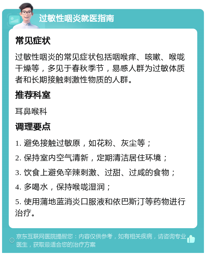 过敏性咽炎就医指南 常见症状 过敏性咽炎的常见症状包括咽喉痒、咳嗽、喉咙干燥等，多见于春秋季节，易感人群为过敏体质者和长期接触刺激性物质的人群。 推荐科室 耳鼻喉科 调理要点 1. 避免接触过敏原，如花粉、灰尘等； 2. 保持室内空气清新，定期清洁居住环境； 3. 饮食上避免辛辣刺激、过甜、过咸的食物； 4. 多喝水，保持喉咙湿润； 5. 使用蒲地蓝消炎口服液和依巴斯汀等药物进行治疗。