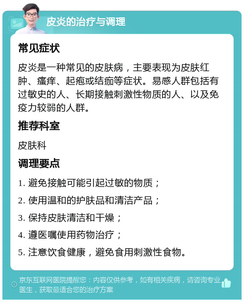 皮炎的治疗与调理 常见症状 皮炎是一种常见的皮肤病，主要表现为皮肤红肿、瘙痒、起疱或结痂等症状。易感人群包括有过敏史的人、长期接触刺激性物质的人、以及免疫力较弱的人群。 推荐科室 皮肤科 调理要点 1. 避免接触可能引起过敏的物质； 2. 使用温和的护肤品和清洁产品； 3. 保持皮肤清洁和干燥； 4. 遵医嘱使用药物治疗； 5. 注意饮食健康，避免食用刺激性食物。