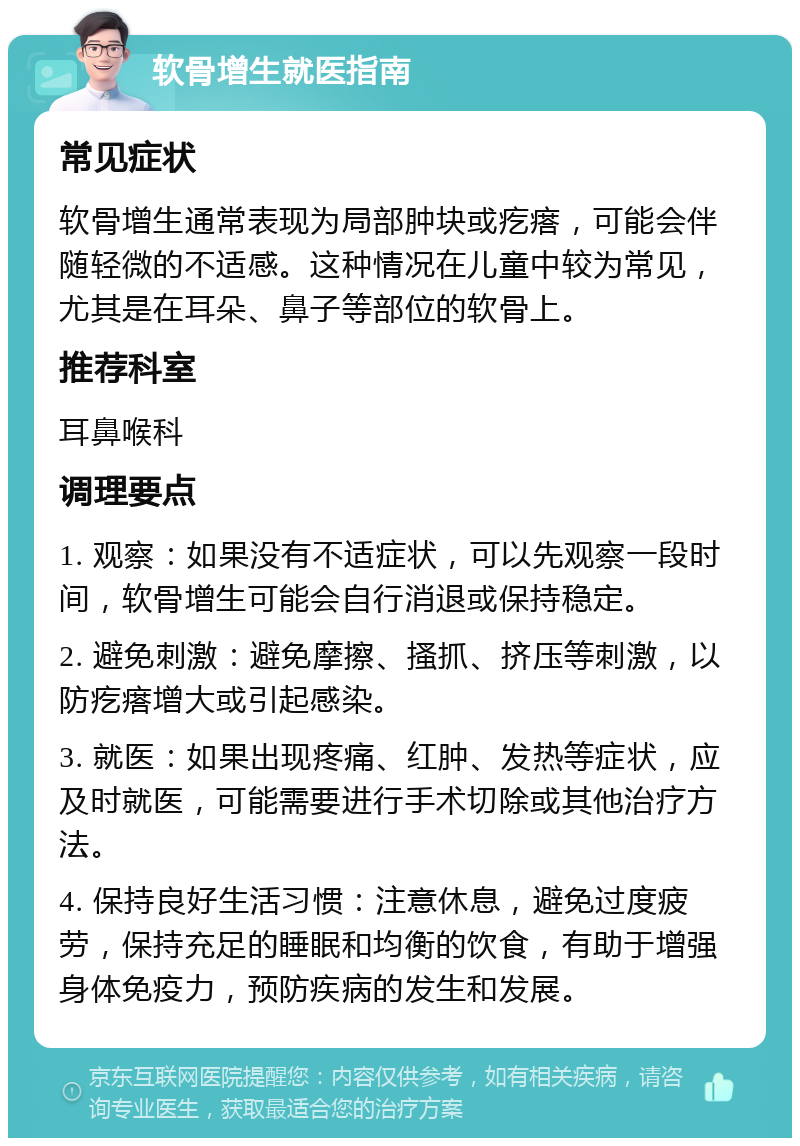 软骨增生就医指南 常见症状 软骨增生通常表现为局部肿块或疙瘩，可能会伴随轻微的不适感。这种情况在儿童中较为常见，尤其是在耳朵、鼻子等部位的软骨上。 推荐科室 耳鼻喉科 调理要点 1. 观察：如果没有不适症状，可以先观察一段时间，软骨增生可能会自行消退或保持稳定。 2. 避免刺激：避免摩擦、搔抓、挤压等刺激，以防疙瘩增大或引起感染。 3. 就医：如果出现疼痛、红肿、发热等症状，应及时就医，可能需要进行手术切除或其他治疗方法。 4. 保持良好生活习惯：注意休息，避免过度疲劳，保持充足的睡眠和均衡的饮食，有助于增强身体免疫力，预防疾病的发生和发展。