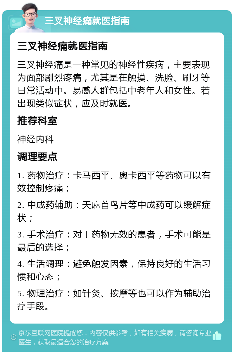 三叉神经痛就医指南 三叉神经痛就医指南 三叉神经痛是一种常见的神经性疾病，主要表现为面部剧烈疼痛，尤其是在触摸、洗脸、刷牙等日常活动中。易感人群包括中老年人和女性。若出现类似症状，应及时就医。 推荐科室 神经内科 调理要点 1. 药物治疗：卡马西平、奥卡西平等药物可以有效控制疼痛； 2. 中成药辅助：天麻首鸟片等中成药可以缓解症状； 3. 手术治疗：对于药物无效的患者，手术可能是最后的选择； 4. 生活调理：避免触发因素，保持良好的生活习惯和心态； 5. 物理治疗：如针灸、按摩等也可以作为辅助治疗手段。