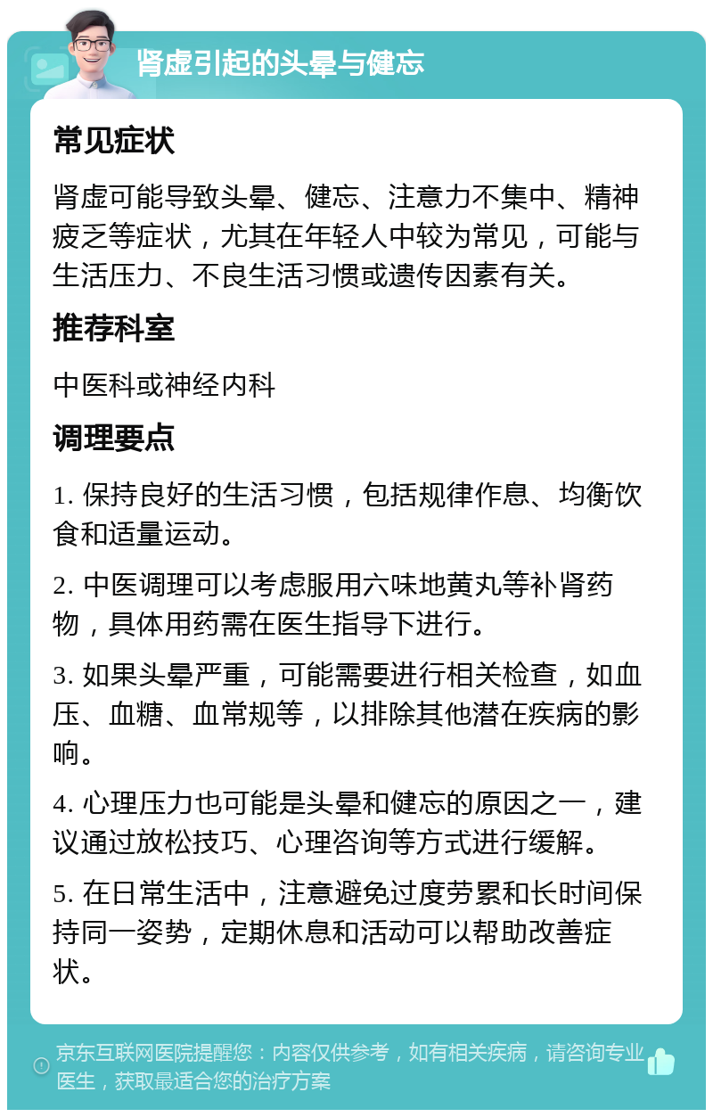 肾虚引起的头晕与健忘 常见症状 肾虚可能导致头晕、健忘、注意力不集中、精神疲乏等症状，尤其在年轻人中较为常见，可能与生活压力、不良生活习惯或遗传因素有关。 推荐科室 中医科或神经内科 调理要点 1. 保持良好的生活习惯，包括规律作息、均衡饮食和适量运动。 2. 中医调理可以考虑服用六味地黄丸等补肾药物，具体用药需在医生指导下进行。 3. 如果头晕严重，可能需要进行相关检查，如血压、血糖、血常规等，以排除其他潜在疾病的影响。 4. 心理压力也可能是头晕和健忘的原因之一，建议通过放松技巧、心理咨询等方式进行缓解。 5. 在日常生活中，注意避免过度劳累和长时间保持同一姿势，定期休息和活动可以帮助改善症状。