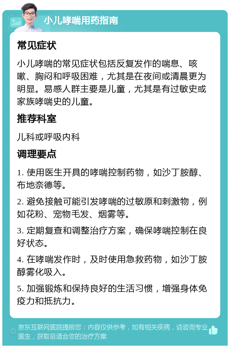 小儿哮喘用药指南 常见症状 小儿哮喘的常见症状包括反复发作的喘息、咳嗽、胸闷和呼吸困难，尤其是在夜间或清晨更为明显。易感人群主要是儿童，尤其是有过敏史或家族哮喘史的儿童。 推荐科室 儿科或呼吸内科 调理要点 1. 使用医生开具的哮喘控制药物，如沙丁胺醇、布地奈德等。 2. 避免接触可能引发哮喘的过敏原和刺激物，例如花粉、宠物毛发、烟雾等。 3. 定期复查和调整治疗方案，确保哮喘控制在良好状态。 4. 在哮喘发作时，及时使用急救药物，如沙丁胺醇雾化吸入。 5. 加强锻炼和保持良好的生活习惯，增强身体免疫力和抵抗力。