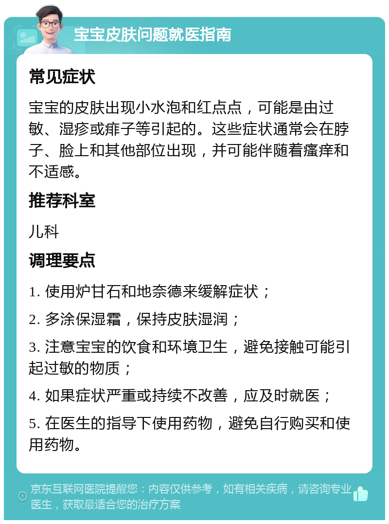 宝宝皮肤问题就医指南 常见症状 宝宝的皮肤出现小水泡和红点点，可能是由过敏、湿疹或痱子等引起的。这些症状通常会在脖子、脸上和其他部位出现，并可能伴随着瘙痒和不适感。 推荐科室 儿科 调理要点 1. 使用炉甘石和地奈德来缓解症状； 2. 多涂保湿霜，保持皮肤湿润； 3. 注意宝宝的饮食和环境卫生，避免接触可能引起过敏的物质； 4. 如果症状严重或持续不改善，应及时就医； 5. 在医生的指导下使用药物，避免自行购买和使用药物。