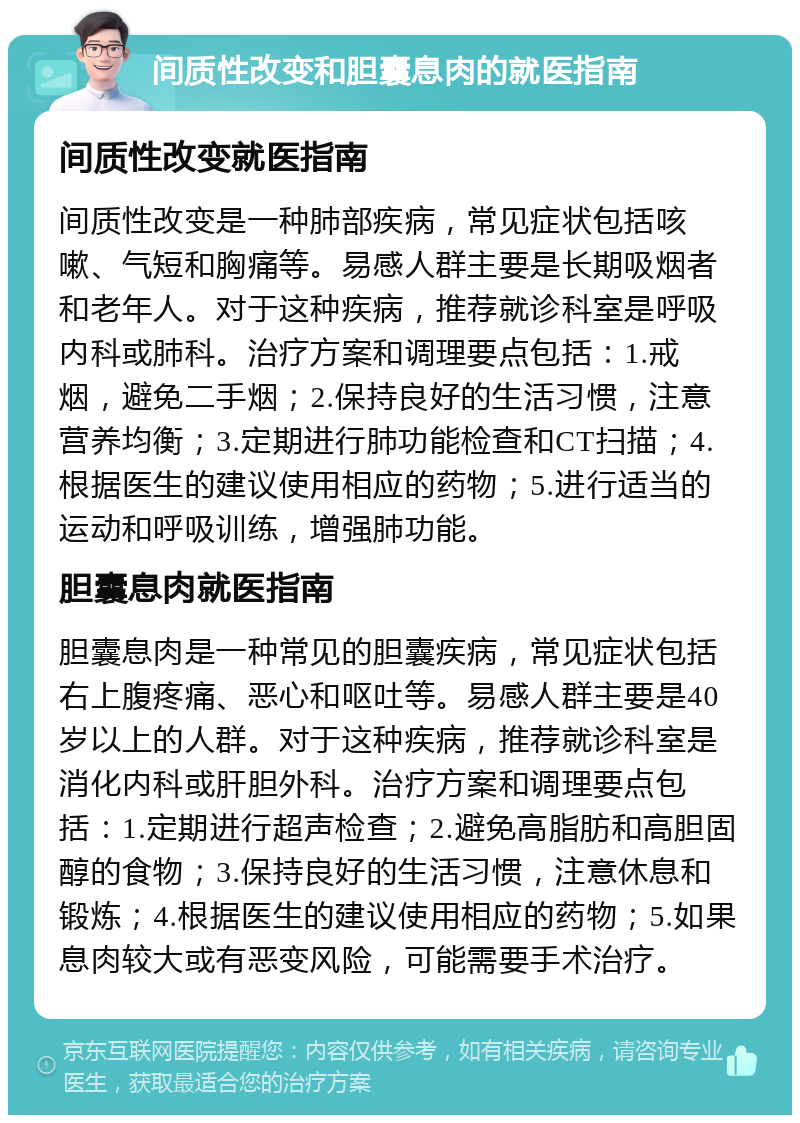 间质性改变和胆囊息肉的就医指南 间质性改变就医指南 间质性改变是一种肺部疾病，常见症状包括咳嗽、气短和胸痛等。易感人群主要是长期吸烟者和老年人。对于这种疾病，推荐就诊科室是呼吸内科或肺科。治疗方案和调理要点包括：1.戒烟，避免二手烟；2.保持良好的生活习惯，注意营养均衡；3.定期进行肺功能检查和CT扫描；4.根据医生的建议使用相应的药物；5.进行适当的运动和呼吸训练，增强肺功能。 胆囊息肉就医指南 胆囊息肉是一种常见的胆囊疾病，常见症状包括右上腹疼痛、恶心和呕吐等。易感人群主要是40岁以上的人群。对于这种疾病，推荐就诊科室是消化内科或肝胆外科。治疗方案和调理要点包括：1.定期进行超声检查；2.避免高脂肪和高胆固醇的食物；3.保持良好的生活习惯，注意休息和锻炼；4.根据医生的建议使用相应的药物；5.如果息肉较大或有恶变风险，可能需要手术治疗。