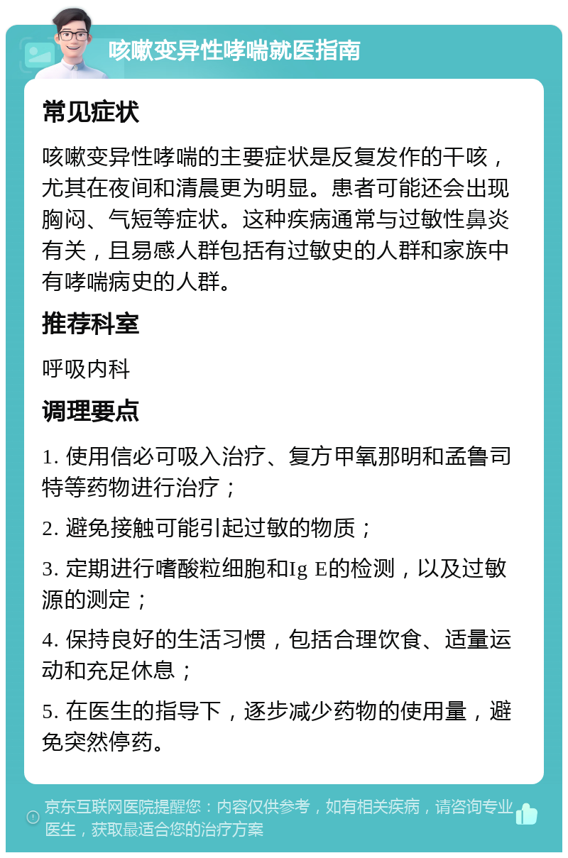 咳嗽变异性哮喘就医指南 常见症状 咳嗽变异性哮喘的主要症状是反复发作的干咳，尤其在夜间和清晨更为明显。患者可能还会出现胸闷、气短等症状。这种疾病通常与过敏性鼻炎有关，且易感人群包括有过敏史的人群和家族中有哮喘病史的人群。 推荐科室 呼吸内科 调理要点 1. 使用信必可吸入治疗、复方甲氧那明和孟鲁司特等药物进行治疗； 2. 避免接触可能引起过敏的物质； 3. 定期进行嗜酸粒细胞和Ig E的检测，以及过敏源的测定； 4. 保持良好的生活习惯，包括合理饮食、适量运动和充足休息； 5. 在医生的指导下，逐步减少药物的使用量，避免突然停药。