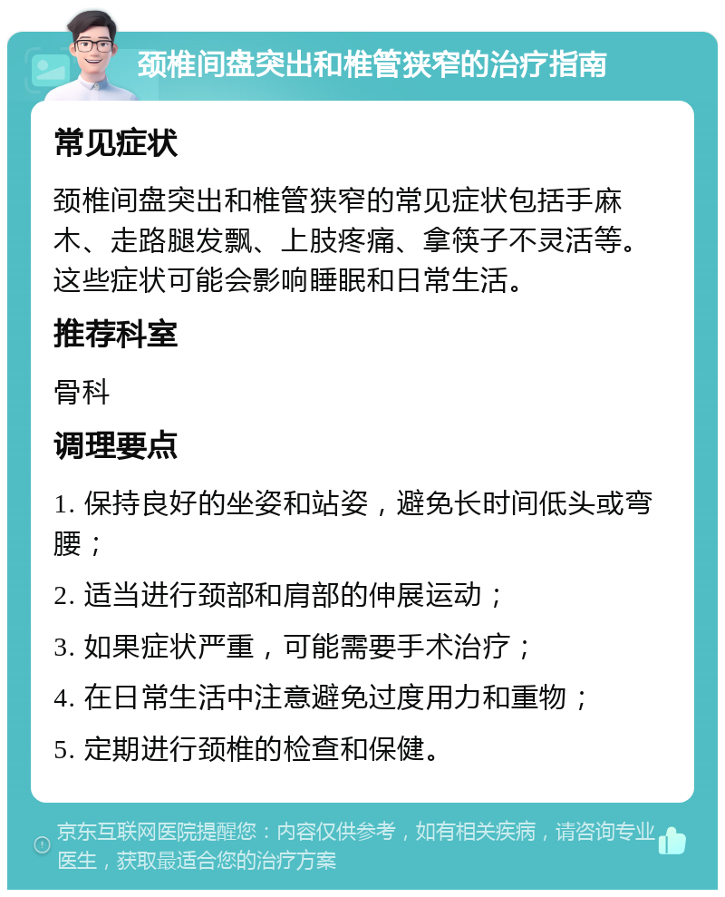 颈椎间盘突出和椎管狭窄的治疗指南 常见症状 颈椎间盘突出和椎管狭窄的常见症状包括手麻木、走路腿发飘、上肢疼痛、拿筷子不灵活等。这些症状可能会影响睡眠和日常生活。 推荐科室 骨科 调理要点 1. 保持良好的坐姿和站姿，避免长时间低头或弯腰； 2. 适当进行颈部和肩部的伸展运动； 3. 如果症状严重，可能需要手术治疗； 4. 在日常生活中注意避免过度用力和重物； 5. 定期进行颈椎的检查和保健。