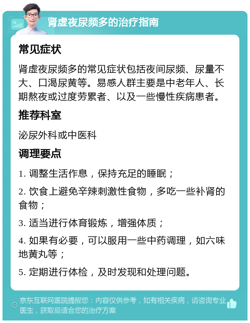 肾虚夜尿频多的治疗指南 常见症状 肾虚夜尿频多的常见症状包括夜间尿频、尿量不大、口渴尿黄等。易感人群主要是中老年人、长期熬夜或过度劳累者、以及一些慢性疾病患者。 推荐科室 泌尿外科或中医科 调理要点 1. 调整生活作息，保持充足的睡眠； 2. 饮食上避免辛辣刺激性食物，多吃一些补肾的食物； 3. 适当进行体育锻炼，增强体质； 4. 如果有必要，可以服用一些中药调理，如六味地黄丸等； 5. 定期进行体检，及时发现和处理问题。