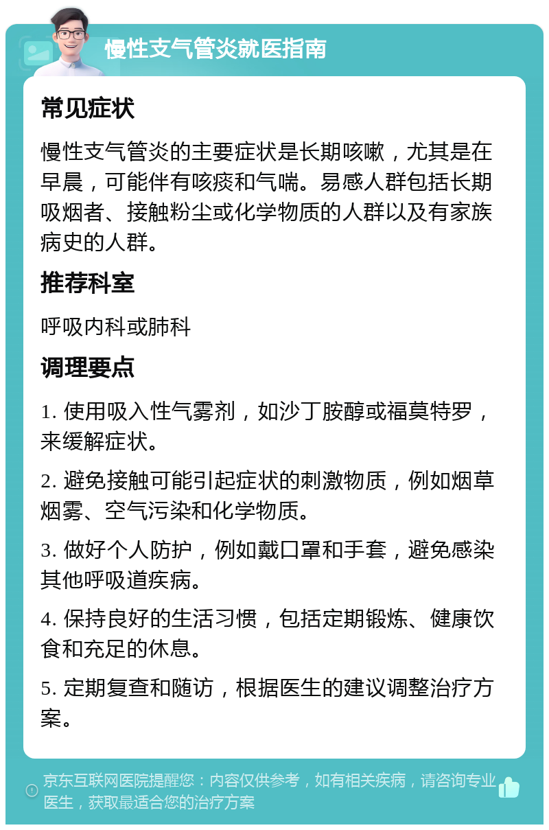 慢性支气管炎就医指南 常见症状 慢性支气管炎的主要症状是长期咳嗽，尤其是在早晨，可能伴有咳痰和气喘。易感人群包括长期吸烟者、接触粉尘或化学物质的人群以及有家族病史的人群。 推荐科室 呼吸内科或肺科 调理要点 1. 使用吸入性气雾剂，如沙丁胺醇或福莫特罗，来缓解症状。 2. 避免接触可能引起症状的刺激物质，例如烟草烟雾、空气污染和化学物质。 3. 做好个人防护，例如戴口罩和手套，避免感染其他呼吸道疾病。 4. 保持良好的生活习惯，包括定期锻炼、健康饮食和充足的休息。 5. 定期复查和随访，根据医生的建议调整治疗方案。