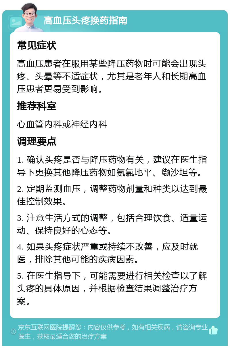 高血压头疼换药指南 常见症状 高血压患者在服用某些降压药物时可能会出现头疼、头晕等不适症状，尤其是老年人和长期高血压患者更易受到影响。 推荐科室 心血管内科或神经内科 调理要点 1. 确认头疼是否与降压药物有关，建议在医生指导下更换其他降压药物如氨氯地平、缬沙坦等。 2. 定期监测血压，调整药物剂量和种类以达到最佳控制效果。 3. 注意生活方式的调整，包括合理饮食、适量运动、保持良好的心态等。 4. 如果头疼症状严重或持续不改善，应及时就医，排除其他可能的疾病因素。 5. 在医生指导下，可能需要进行相关检查以了解头疼的具体原因，并根据检查结果调整治疗方案。