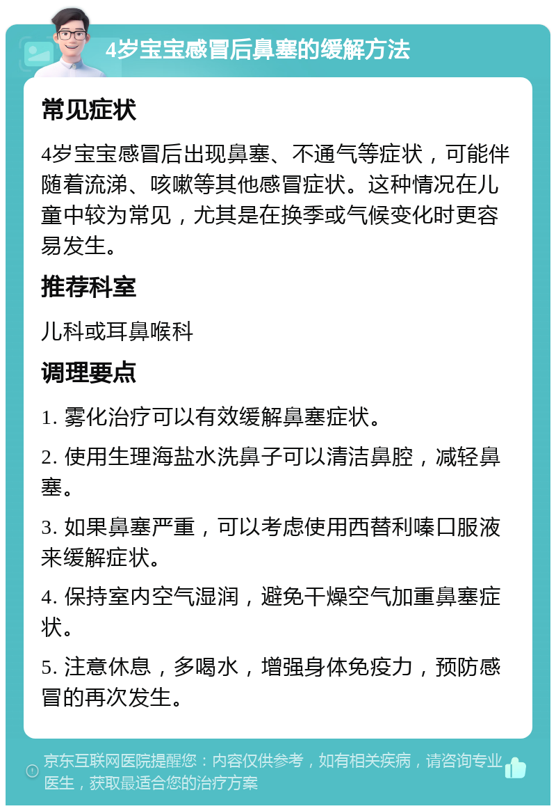 4岁宝宝感冒后鼻塞的缓解方法 常见症状 4岁宝宝感冒后出现鼻塞、不通气等症状，可能伴随着流涕、咳嗽等其他感冒症状。这种情况在儿童中较为常见，尤其是在换季或气候变化时更容易发生。 推荐科室 儿科或耳鼻喉科 调理要点 1. 雾化治疗可以有效缓解鼻塞症状。 2. 使用生理海盐水洗鼻子可以清洁鼻腔，减轻鼻塞。 3. 如果鼻塞严重，可以考虑使用西替利嗪口服液来缓解症状。 4. 保持室内空气湿润，避免干燥空气加重鼻塞症状。 5. 注意休息，多喝水，增强身体免疫力，预防感冒的再次发生。