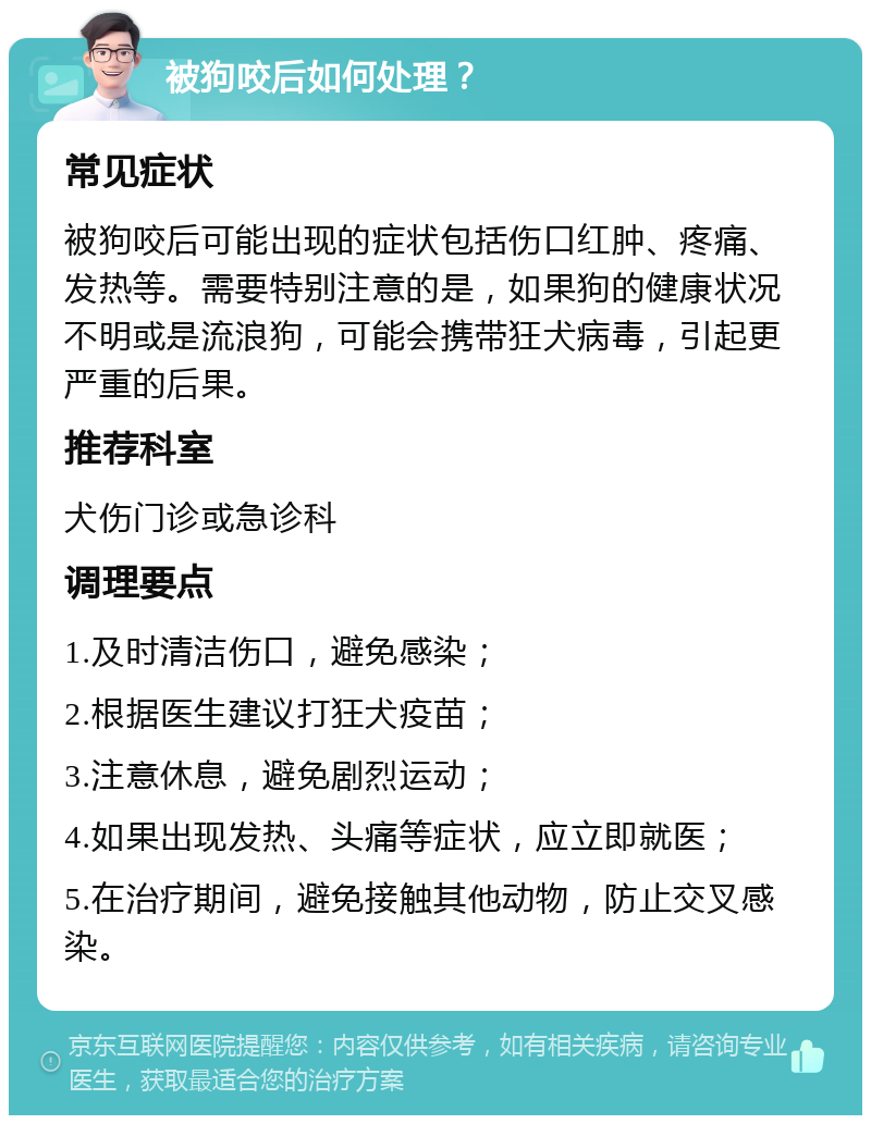 被狗咬后如何处理？ 常见症状 被狗咬后可能出现的症状包括伤口红肿、疼痛、发热等。需要特别注意的是，如果狗的健康状况不明或是流浪狗，可能会携带狂犬病毒，引起更严重的后果。 推荐科室 犬伤门诊或急诊科 调理要点 1.及时清洁伤口，避免感染； 2.根据医生建议打狂犬疫苗； 3.注意休息，避免剧烈运动； 4.如果出现发热、头痛等症状，应立即就医； 5.在治疗期间，避免接触其他动物，防止交叉感染。