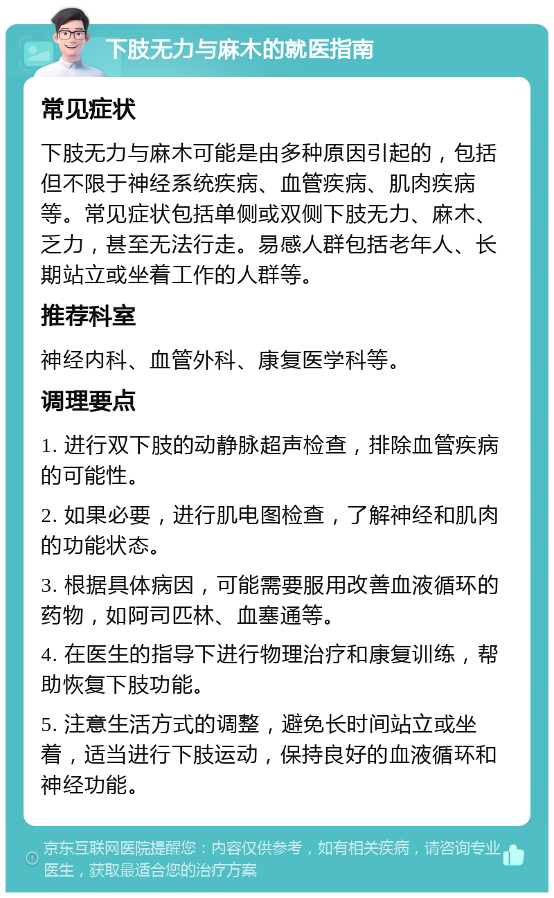 下肢无力与麻木的就医指南 常见症状 下肢无力与麻木可能是由多种原因引起的，包括但不限于神经系统疾病、血管疾病、肌肉疾病等。常见症状包括单侧或双侧下肢无力、麻木、乏力，甚至无法行走。易感人群包括老年人、长期站立或坐着工作的人群等。 推荐科室 神经内科、血管外科、康复医学科等。 调理要点 1. 进行双下肢的动静脉超声检查，排除血管疾病的可能性。 2. 如果必要，进行肌电图检查，了解神经和肌肉的功能状态。 3. 根据具体病因，可能需要服用改善血液循环的药物，如阿司匹林、血塞通等。 4. 在医生的指导下进行物理治疗和康复训练，帮助恢复下肢功能。 5. 注意生活方式的调整，避免长时间站立或坐着，适当进行下肢运动，保持良好的血液循环和神经功能。