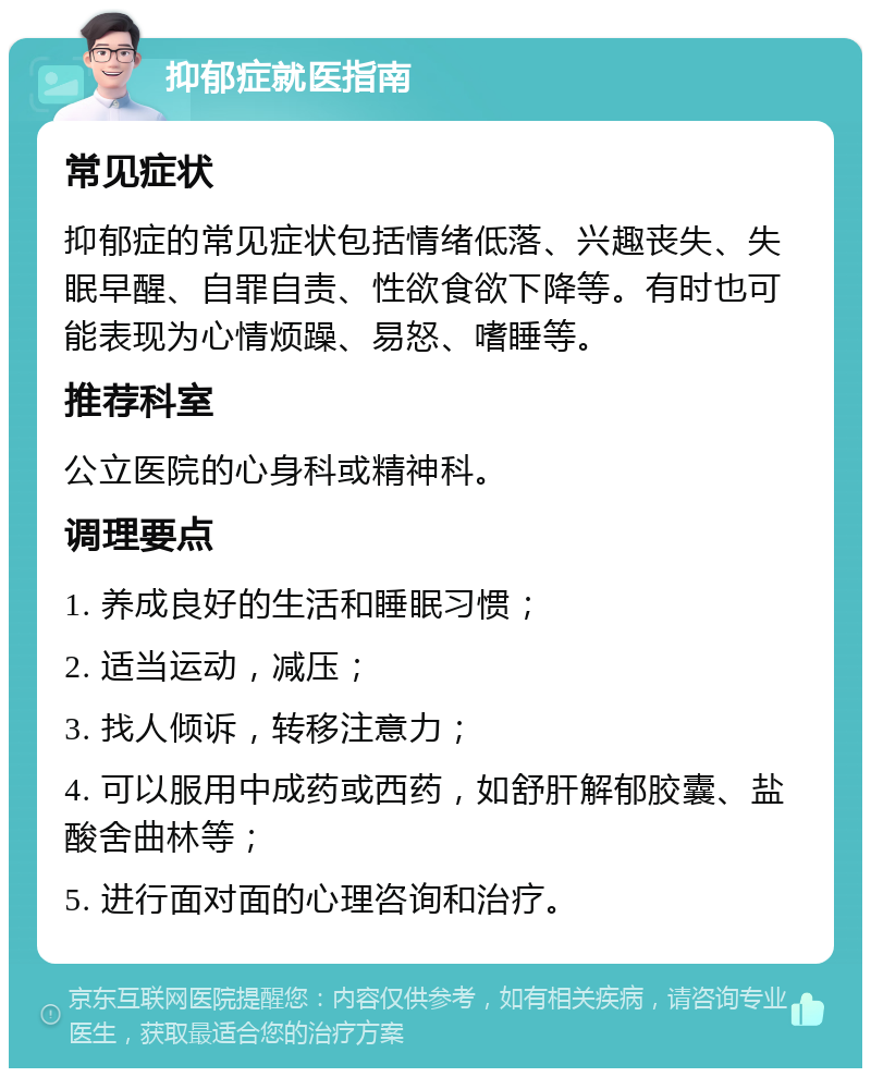 抑郁症就医指南 常见症状 抑郁症的常见症状包括情绪低落、兴趣丧失、失眠早醒、自罪自责、性欲食欲下降等。有时也可能表现为心情烦躁、易怒、嗜睡等。 推荐科室 公立医院的心身科或精神科。 调理要点 1. 养成良好的生活和睡眠习惯； 2. 适当运动，减压； 3. 找人倾诉，转移注意力； 4. 可以服用中成药或西药，如舒肝解郁胶囊、盐酸舍曲林等； 5. 进行面对面的心理咨询和治疗。