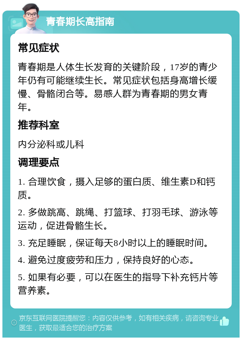 青春期长高指南 常见症状 青春期是人体生长发育的关键阶段，17岁的青少年仍有可能继续生长。常见症状包括身高增长缓慢、骨骼闭合等。易感人群为青春期的男女青年。 推荐科室 内分泌科或儿科 调理要点 1. 合理饮食，摄入足够的蛋白质、维生素D和钙质。 2. 多做跳高、跳绳、打篮球、打羽毛球、游泳等运动，促进骨骼生长。 3. 充足睡眠，保证每天8小时以上的睡眠时间。 4. 避免过度疲劳和压力，保持良好的心态。 5. 如果有必要，可以在医生的指导下补充钙片等营养素。