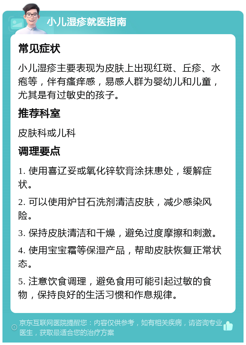 小儿湿疹就医指南 常见症状 小儿湿疹主要表现为皮肤上出现红斑、丘疹、水疱等，伴有瘙痒感，易感人群为婴幼儿和儿童，尤其是有过敏史的孩子。 推荐科室 皮肤科或儿科 调理要点 1. 使用喜辽妥或氧化锌软膏涂抹患处，缓解症状。 2. 可以使用炉甘石洗剂清洁皮肤，减少感染风险。 3. 保持皮肤清洁和干燥，避免过度摩擦和刺激。 4. 使用宝宝霜等保湿产品，帮助皮肤恢复正常状态。 5. 注意饮食调理，避免食用可能引起过敏的食物，保持良好的生活习惯和作息规律。