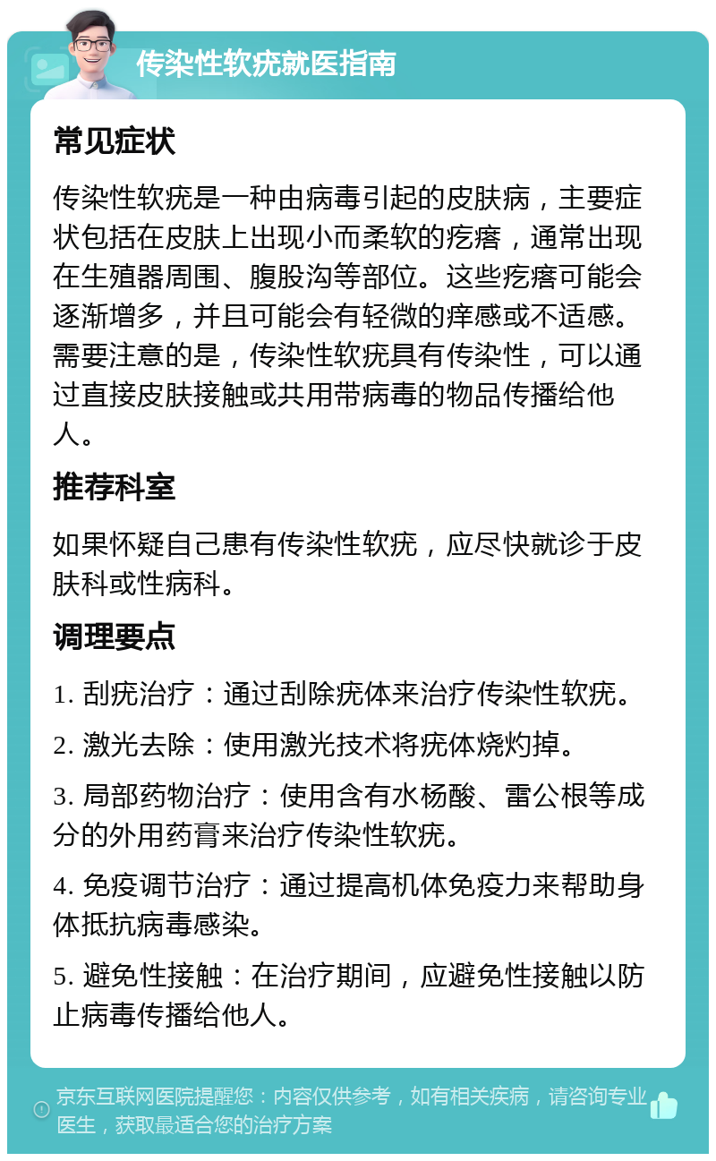 传染性软疣就医指南 常见症状 传染性软疣是一种由病毒引起的皮肤病，主要症状包括在皮肤上出现小而柔软的疙瘩，通常出现在生殖器周围、腹股沟等部位。这些疙瘩可能会逐渐增多，并且可能会有轻微的痒感或不适感。需要注意的是，传染性软疣具有传染性，可以通过直接皮肤接触或共用带病毒的物品传播给他人。 推荐科室 如果怀疑自己患有传染性软疣，应尽快就诊于皮肤科或性病科。 调理要点 1. 刮疣治疗：通过刮除疣体来治疗传染性软疣。 2. 激光去除：使用激光技术将疣体烧灼掉。 3. 局部药物治疗：使用含有水杨酸、雷公根等成分的外用药膏来治疗传染性软疣。 4. 免疫调节治疗：通过提高机体免疫力来帮助身体抵抗病毒感染。 5. 避免性接触：在治疗期间，应避免性接触以防止病毒传播给他人。