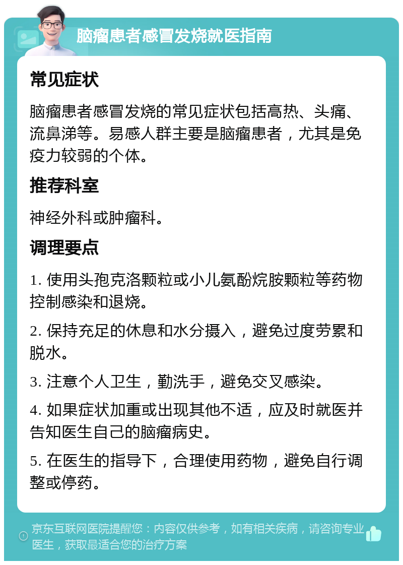 脑瘤患者感冒发烧就医指南 常见症状 脑瘤患者感冒发烧的常见症状包括高热、头痛、流鼻涕等。易感人群主要是脑瘤患者，尤其是免疫力较弱的个体。 推荐科室 神经外科或肿瘤科。 调理要点 1. 使用头孢克洛颗粒或小儿氨酚烷胺颗粒等药物控制感染和退烧。 2. 保持充足的休息和水分摄入，避免过度劳累和脱水。 3. 注意个人卫生，勤洗手，避免交叉感染。 4. 如果症状加重或出现其他不适，应及时就医并告知医生自己的脑瘤病史。 5. 在医生的指导下，合理使用药物，避免自行调整或停药。