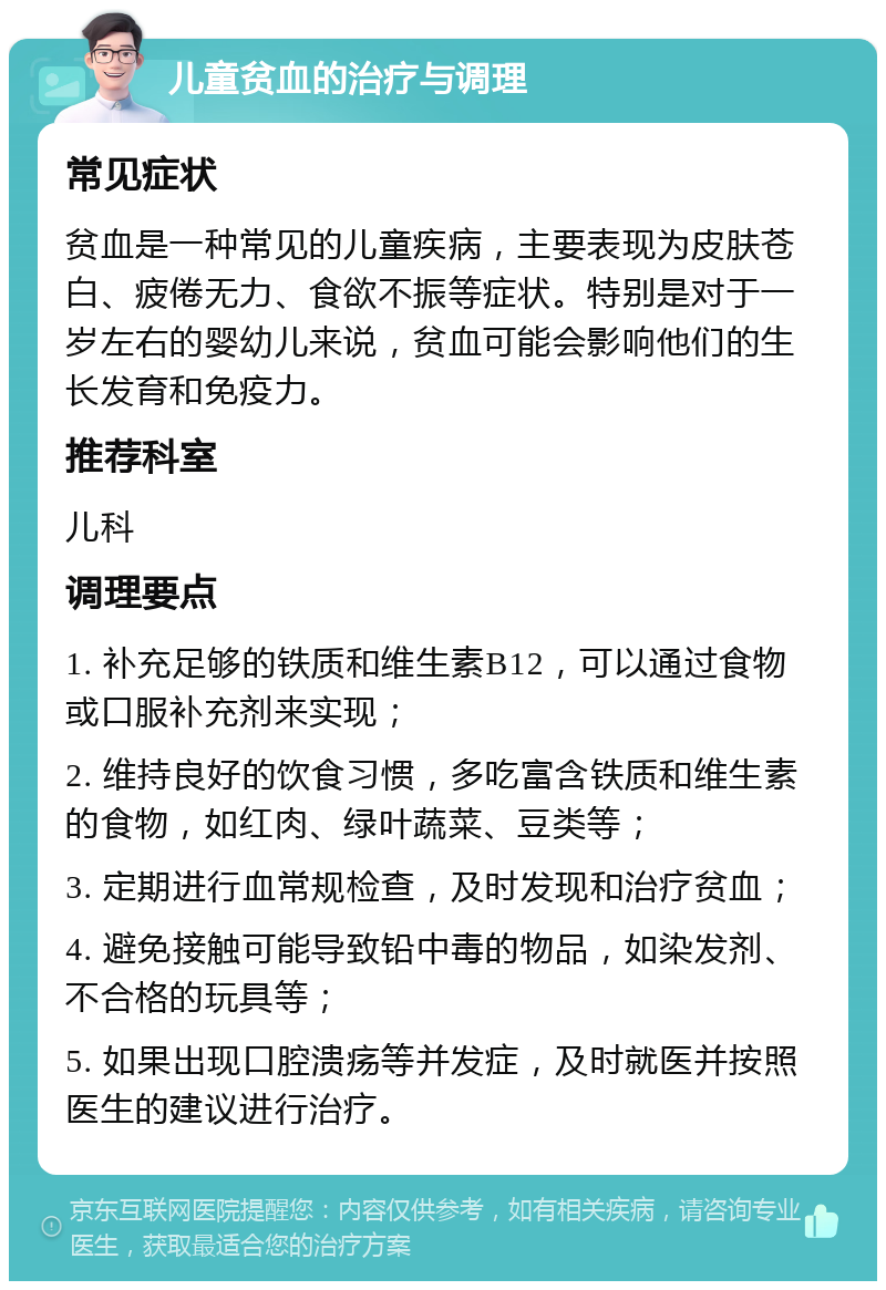 儿童贫血的治疗与调理 常见症状 贫血是一种常见的儿童疾病，主要表现为皮肤苍白、疲倦无力、食欲不振等症状。特别是对于一岁左右的婴幼儿来说，贫血可能会影响他们的生长发育和免疫力。 推荐科室 儿科 调理要点 1. 补充足够的铁质和维生素B12，可以通过食物或口服补充剂来实现； 2. 维持良好的饮食习惯，多吃富含铁质和维生素的食物，如红肉、绿叶蔬菜、豆类等； 3. 定期进行血常规检查，及时发现和治疗贫血； 4. 避免接触可能导致铅中毒的物品，如染发剂、不合格的玩具等； 5. 如果出现口腔溃疡等并发症，及时就医并按照医生的建议进行治疗。