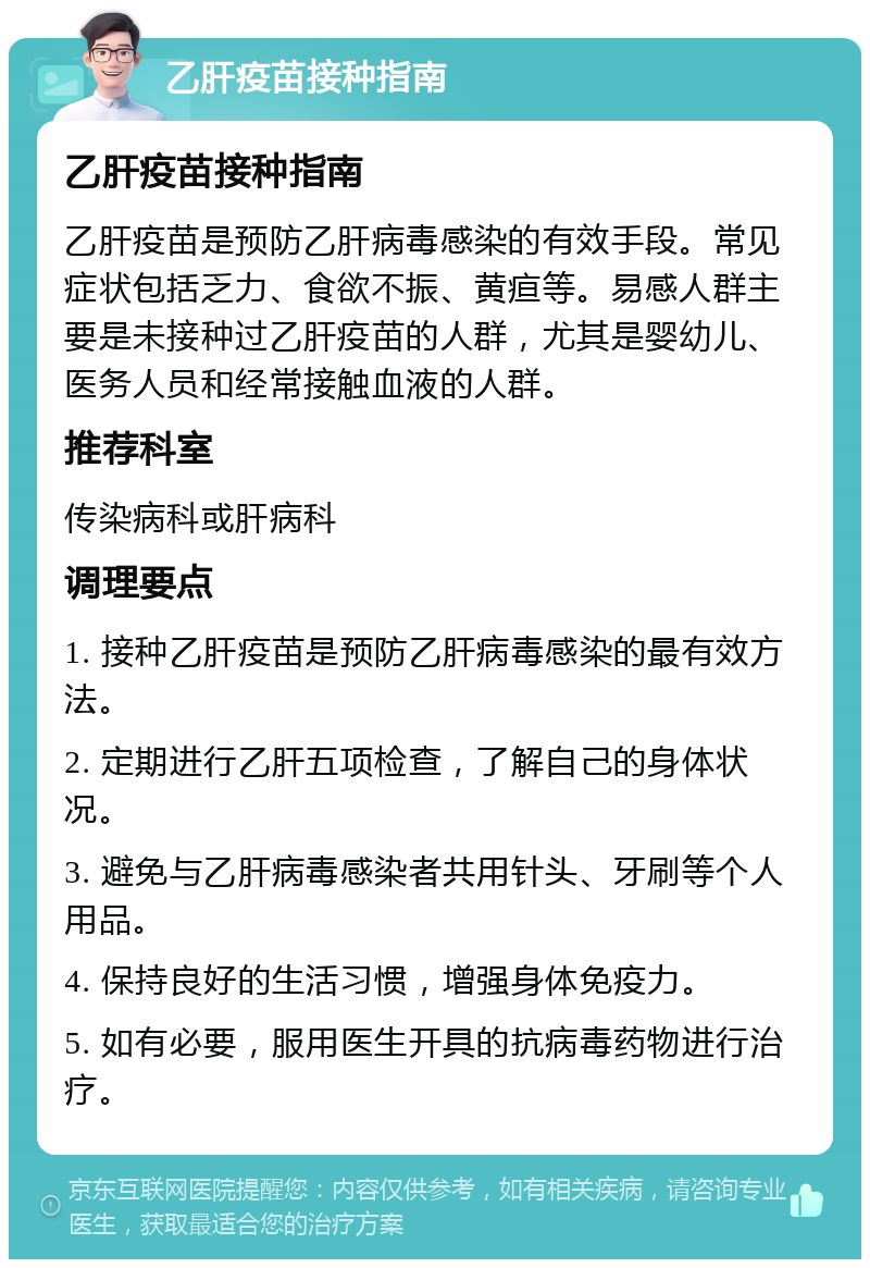 乙肝疫苗接种指南 乙肝疫苗接种指南 乙肝疫苗是预防乙肝病毒感染的有效手段。常见症状包括乏力、食欲不振、黄疸等。易感人群主要是未接种过乙肝疫苗的人群，尤其是婴幼儿、医务人员和经常接触血液的人群。 推荐科室 传染病科或肝病科 调理要点 1. 接种乙肝疫苗是预防乙肝病毒感染的最有效方法。 2. 定期进行乙肝五项检查，了解自己的身体状况。 3. 避免与乙肝病毒感染者共用针头、牙刷等个人用品。 4. 保持良好的生活习惯，增强身体免疫力。 5. 如有必要，服用医生开具的抗病毒药物进行治疗。