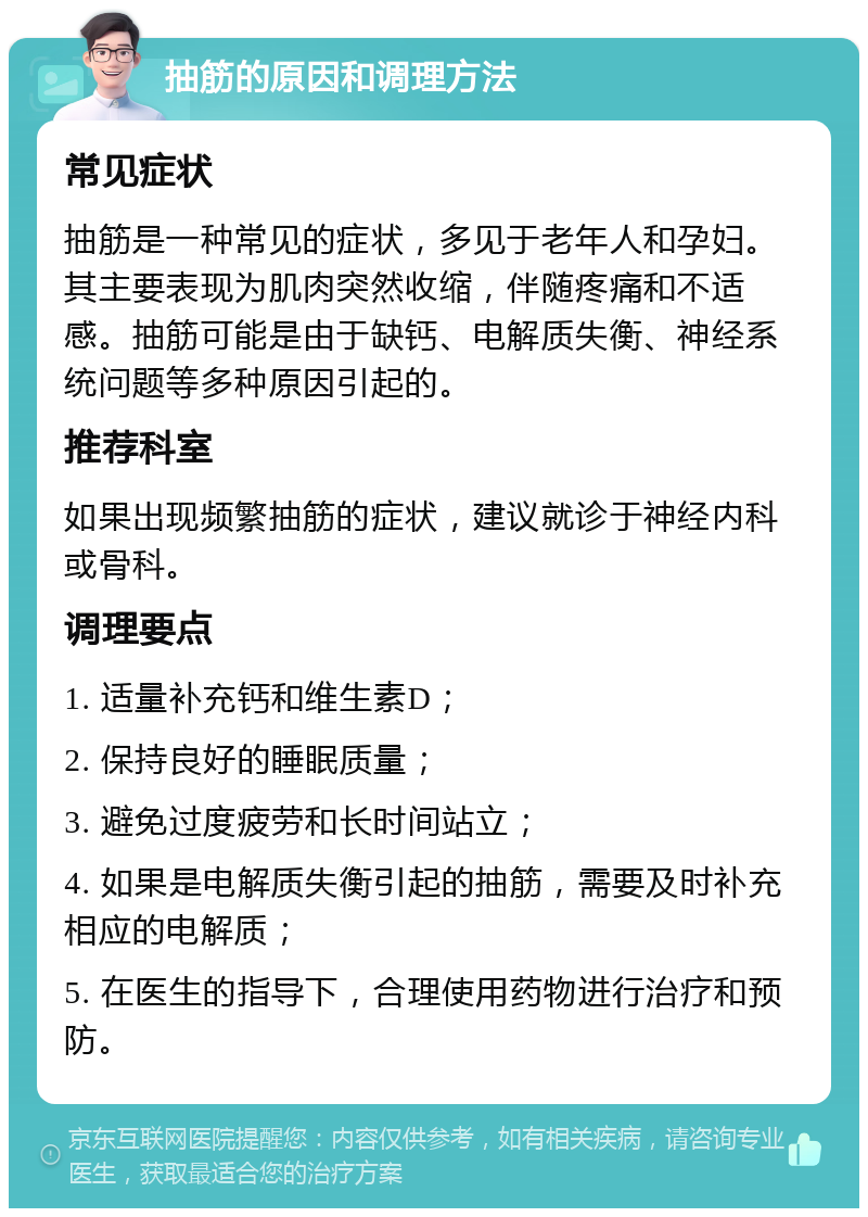 抽筋的原因和调理方法 常见症状 抽筋是一种常见的症状，多见于老年人和孕妇。其主要表现为肌肉突然收缩，伴随疼痛和不适感。抽筋可能是由于缺钙、电解质失衡、神经系统问题等多种原因引起的。 推荐科室 如果出现频繁抽筋的症状，建议就诊于神经内科或骨科。 调理要点 1. 适量补充钙和维生素D； 2. 保持良好的睡眠质量； 3. 避免过度疲劳和长时间站立； 4. 如果是电解质失衡引起的抽筋，需要及时补充相应的电解质； 5. 在医生的指导下，合理使用药物进行治疗和预防。