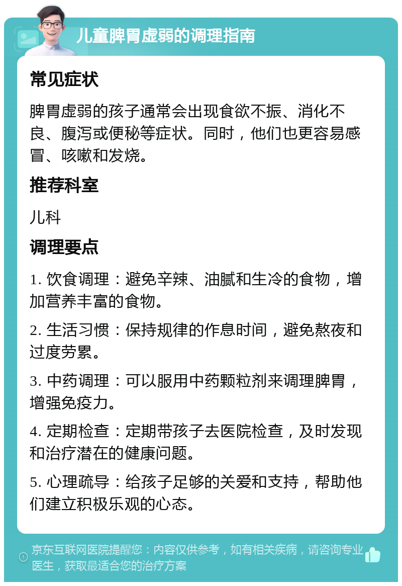 儿童脾胃虚弱的调理指南 常见症状 脾胃虚弱的孩子通常会出现食欲不振、消化不良、腹泻或便秘等症状。同时，他们也更容易感冒、咳嗽和发烧。 推荐科室 儿科 调理要点 1. 饮食调理：避免辛辣、油腻和生冷的食物，增加营养丰富的食物。 2. 生活习惯：保持规律的作息时间，避免熬夜和过度劳累。 3. 中药调理：可以服用中药颗粒剂来调理脾胃，增强免疫力。 4. 定期检查：定期带孩子去医院检查，及时发现和治疗潜在的健康问题。 5. 心理疏导：给孩子足够的关爱和支持，帮助他们建立积极乐观的心态。