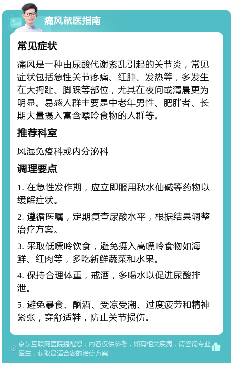 痛风就医指南 常见症状 痛风是一种由尿酸代谢紊乱引起的关节炎，常见症状包括急性关节疼痛、红肿、发热等，多发生在大拇趾、脚踝等部位，尤其在夜间或清晨更为明显。易感人群主要是中老年男性、肥胖者、长期大量摄入富含嘌呤食物的人群等。 推荐科室 风湿免疫科或内分泌科 调理要点 1. 在急性发作期，应立即服用秋水仙碱等药物以缓解症状。 2. 遵循医嘱，定期复查尿酸水平，根据结果调整治疗方案。 3. 采取低嘌呤饮食，避免摄入高嘌呤食物如海鲜、红肉等，多吃新鲜蔬菜和水果。 4. 保持合理体重，戒酒，多喝水以促进尿酸排泄。 5. 避免暴食、酗酒、受凉受潮、过度疲劳和精神紧张，穿舒适鞋，防止关节损伤。