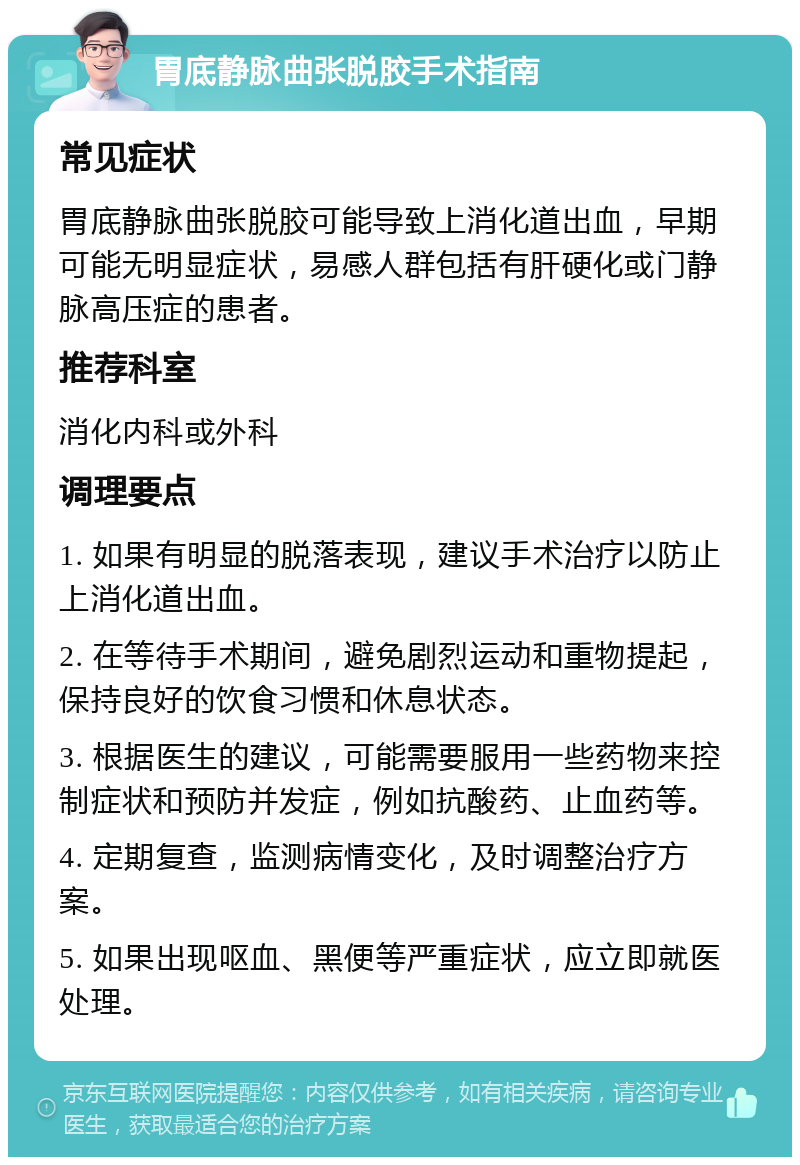 胃底静脉曲张脱胶手术指南 常见症状 胃底静脉曲张脱胶可能导致上消化道出血，早期可能无明显症状，易感人群包括有肝硬化或门静脉高压症的患者。 推荐科室 消化内科或外科 调理要点 1. 如果有明显的脱落表现，建议手术治疗以防止上消化道出血。 2. 在等待手术期间，避免剧烈运动和重物提起，保持良好的饮食习惯和休息状态。 3. 根据医生的建议，可能需要服用一些药物来控制症状和预防并发症，例如抗酸药、止血药等。 4. 定期复查，监测病情变化，及时调整治疗方案。 5. 如果出现呕血、黑便等严重症状，应立即就医处理。