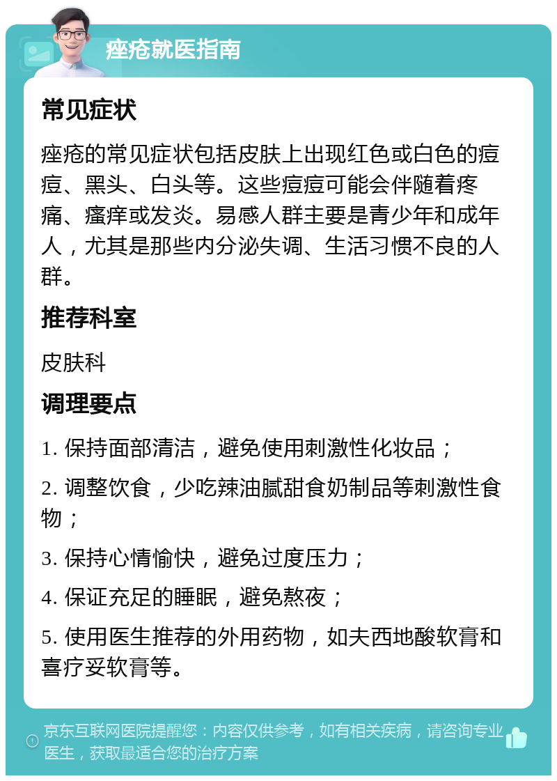 痤疮就医指南 常见症状 痤疮的常见症状包括皮肤上出现红色或白色的痘痘、黑头、白头等。这些痘痘可能会伴随着疼痛、瘙痒或发炎。易感人群主要是青少年和成年人，尤其是那些内分泌失调、生活习惯不良的人群。 推荐科室 皮肤科 调理要点 1. 保持面部清洁，避免使用刺激性化妆品； 2. 调整饮食，少吃辣油腻甜食奶制品等刺激性食物； 3. 保持心情愉快，避免过度压力； 4. 保证充足的睡眠，避免熬夜； 5. 使用医生推荐的外用药物，如夫西地酸软膏和喜疗妥软膏等。