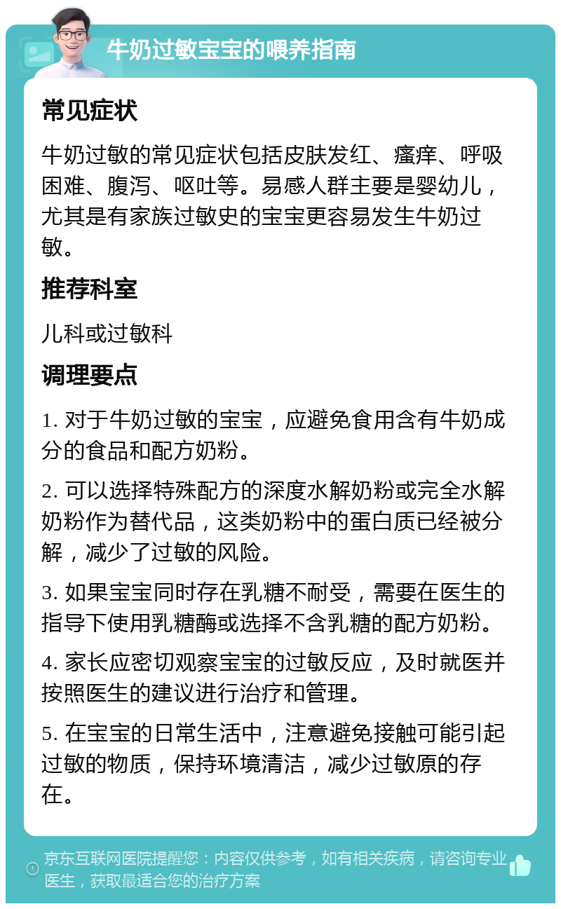 牛奶过敏宝宝的喂养指南 常见症状 牛奶过敏的常见症状包括皮肤发红、瘙痒、呼吸困难、腹泻、呕吐等。易感人群主要是婴幼儿，尤其是有家族过敏史的宝宝更容易发生牛奶过敏。 推荐科室 儿科或过敏科 调理要点 1. 对于牛奶过敏的宝宝，应避免食用含有牛奶成分的食品和配方奶粉。 2. 可以选择特殊配方的深度水解奶粉或完全水解奶粉作为替代品，这类奶粉中的蛋白质已经被分解，减少了过敏的风险。 3. 如果宝宝同时存在乳糖不耐受，需要在医生的指导下使用乳糖酶或选择不含乳糖的配方奶粉。 4. 家长应密切观察宝宝的过敏反应，及时就医并按照医生的建议进行治疗和管理。 5. 在宝宝的日常生活中，注意避免接触可能引起过敏的物质，保持环境清洁，减少过敏原的存在。