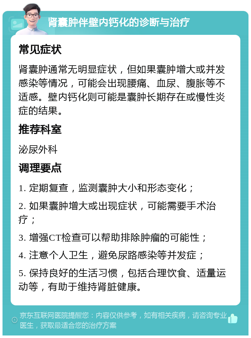 肾囊肿伴壁内钙化的诊断与治疗 常见症状 肾囊肿通常无明显症状，但如果囊肿增大或并发感染等情况，可能会出现腰痛、血尿、腹胀等不适感。壁内钙化则可能是囊肿长期存在或慢性炎症的结果。 推荐科室 泌尿外科 调理要点 1. 定期复查，监测囊肿大小和形态变化； 2. 如果囊肿增大或出现症状，可能需要手术治疗； 3. 增强CT检查可以帮助排除肿瘤的可能性； 4. 注意个人卫生，避免尿路感染等并发症； 5. 保持良好的生活习惯，包括合理饮食、适量运动等，有助于维持肾脏健康。