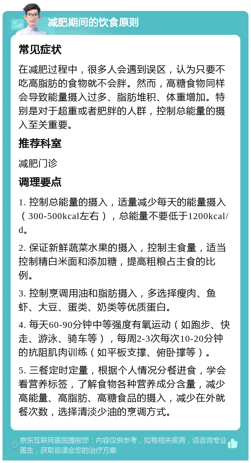 减肥期间的饮食原则 常见症状 在减肥过程中，很多人会遇到误区，认为只要不吃高脂肪的食物就不会胖。然而，高糖食物同样会导致能量摄入过多、脂肪堆积、体重增加。特别是对于超重或者肥胖的人群，控制总能量的摄入至关重要。 推荐科室 减肥门诊 调理要点 1. 控制总能量的摄入，适量减少每天的能量摄入（300-500kcal左右），总能量不要低于1200kcal/d。 2. 保证新鲜蔬菜水果的摄入，控制主食量，适当控制精白米面和添加糖，提高粗粮占主食的比例。 3. 控制烹调用油和脂肪摄入，多选择瘦肉、鱼虾、大豆、蛋类、奶类等优质蛋白。 4. 每天60-90分钟中等强度有氧运动（如跑步、快走、游泳、骑车等），每周2-3次每次10-20分钟的抗阻肌肉训练（如平板支撑、俯卧撑等）。 5. 三餐定时定量，根据个人情况分餐进食，学会看营养标签，了解食物各种营养成分含量，减少高能量、高脂肪、高糖食品的摄入，减少在外就餐次数，选择清淡少油的烹调方式。