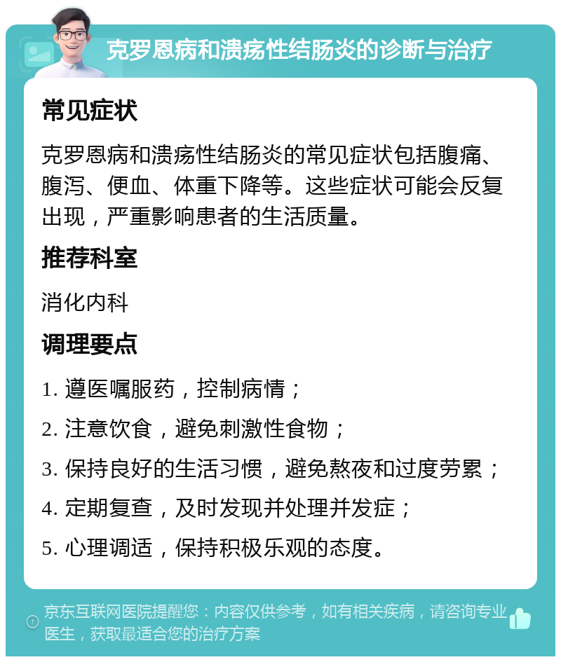 克罗恩病和溃疡性结肠炎的诊断与治疗 常见症状 克罗恩病和溃疡性结肠炎的常见症状包括腹痛、腹泻、便血、体重下降等。这些症状可能会反复出现，严重影响患者的生活质量。 推荐科室 消化内科 调理要点 1. 遵医嘱服药，控制病情； 2. 注意饮食，避免刺激性食物； 3. 保持良好的生活习惯，避免熬夜和过度劳累； 4. 定期复查，及时发现并处理并发症； 5. 心理调适，保持积极乐观的态度。