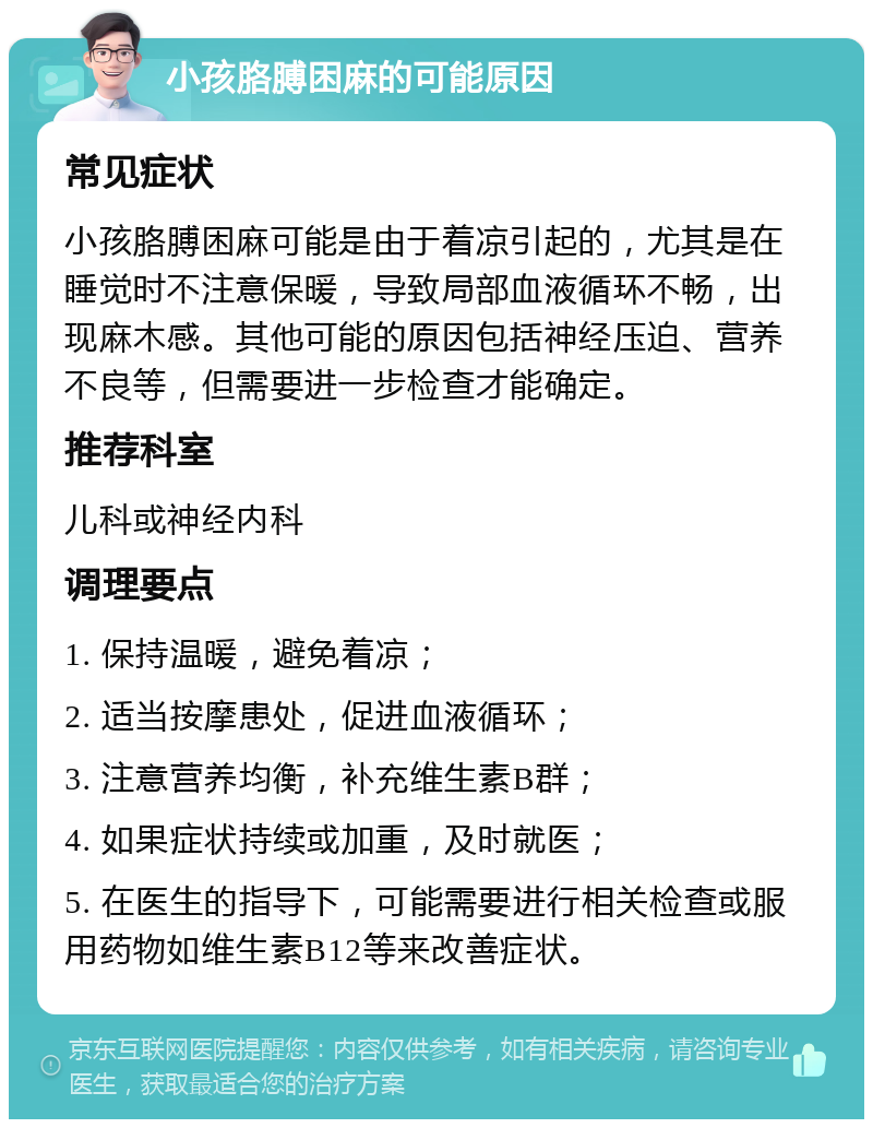 小孩胳膊困麻的可能原因 常见症状 小孩胳膊困麻可能是由于着凉引起的，尤其是在睡觉时不注意保暖，导致局部血液循环不畅，出现麻木感。其他可能的原因包括神经压迫、营养不良等，但需要进一步检查才能确定。 推荐科室 儿科或神经内科 调理要点 1. 保持温暖，避免着凉； 2. 适当按摩患处，促进血液循环； 3. 注意营养均衡，补充维生素B群； 4. 如果症状持续或加重，及时就医； 5. 在医生的指导下，可能需要进行相关检查或服用药物如维生素B12等来改善症状。