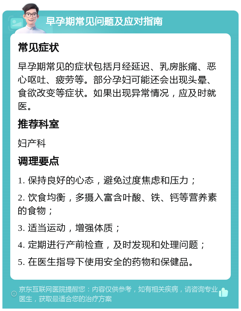 早孕期常见问题及应对指南 常见症状 早孕期常见的症状包括月经延迟、乳房胀痛、恶心呕吐、疲劳等。部分孕妇可能还会出现头晕、食欲改变等症状。如果出现异常情况，应及时就医。 推荐科室 妇产科 调理要点 1. 保持良好的心态，避免过度焦虑和压力； 2. 饮食均衡，多摄入富含叶酸、铁、钙等营养素的食物； 3. 适当运动，增强体质； 4. 定期进行产前检查，及时发现和处理问题； 5. 在医生指导下使用安全的药物和保健品。