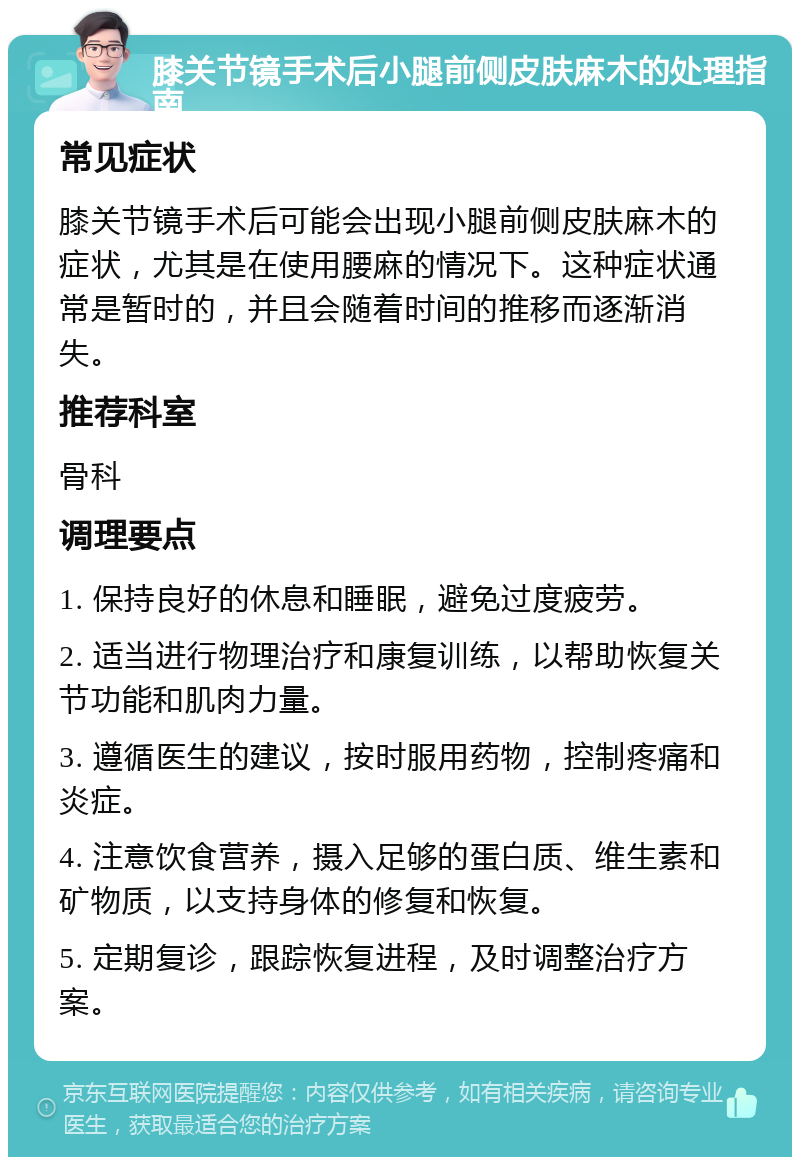 膝关节镜手术后小腿前侧皮肤麻木的处理指南 常见症状 膝关节镜手术后可能会出现小腿前侧皮肤麻木的症状，尤其是在使用腰麻的情况下。这种症状通常是暂时的，并且会随着时间的推移而逐渐消失。 推荐科室 骨科 调理要点 1. 保持良好的休息和睡眠，避免过度疲劳。 2. 适当进行物理治疗和康复训练，以帮助恢复关节功能和肌肉力量。 3. 遵循医生的建议，按时服用药物，控制疼痛和炎症。 4. 注意饮食营养，摄入足够的蛋白质、维生素和矿物质，以支持身体的修复和恢复。 5. 定期复诊，跟踪恢复进程，及时调整治疗方案。