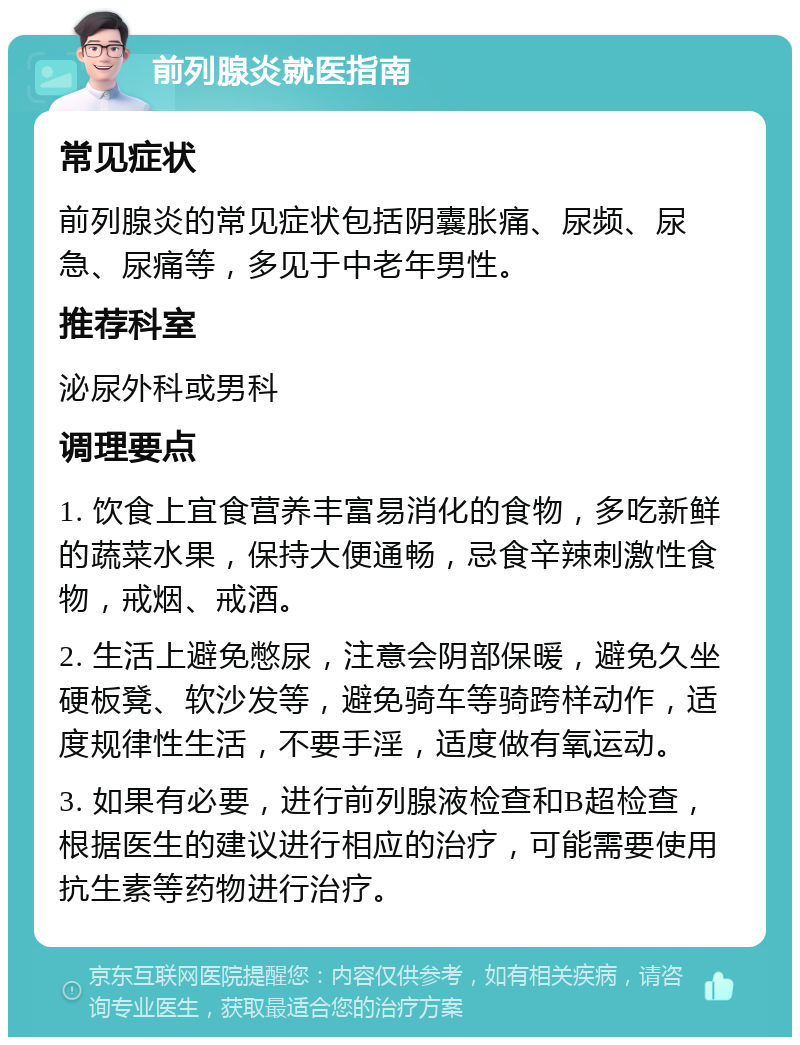 前列腺炎就医指南 常见症状 前列腺炎的常见症状包括阴囊胀痛、尿频、尿急、尿痛等，多见于中老年男性。 推荐科室 泌尿外科或男科 调理要点 1. 饮食上宜食营养丰富易消化的食物，多吃新鲜的蔬菜水果，保持大便通畅，忌食辛辣刺激性食物，戒烟、戒酒。 2. 生活上避免憋尿，注意会阴部保暖，避免久坐硬板凳、软沙发等，避免骑车等骑跨样动作，适度规律性生活，不要手淫，适度做有氧运动。 3. 如果有必要，进行前列腺液检查和B超检查，根据医生的建议进行相应的治疗，可能需要使用抗生素等药物进行治疗。