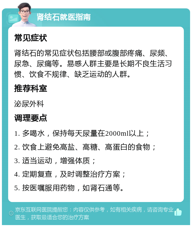 肾结石就医指南 常见症状 肾结石的常见症状包括腰部或腹部疼痛、尿频、尿急、尿痛等。易感人群主要是长期不良生活习惯、饮食不规律、缺乏运动的人群。 推荐科室 泌尿外科 调理要点 1. 多喝水，保持每天尿量在2000ml以上； 2. 饮食上避免高盐、高糖、高蛋白的食物； 3. 适当运动，增强体质； 4. 定期复查，及时调整治疗方案； 5. 按医嘱服用药物，如肾石通等。