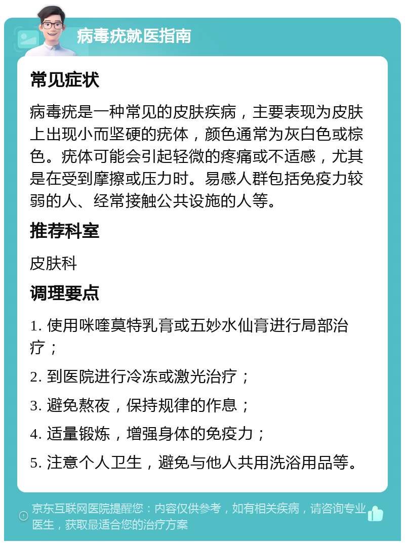 病毒疣就医指南 常见症状 病毒疣是一种常见的皮肤疾病，主要表现为皮肤上出现小而坚硬的疣体，颜色通常为灰白色或棕色。疣体可能会引起轻微的疼痛或不适感，尤其是在受到摩擦或压力时。易感人群包括免疫力较弱的人、经常接触公共设施的人等。 推荐科室 皮肤科 调理要点 1. 使用咪喹莫特乳膏或五妙水仙膏进行局部治疗； 2. 到医院进行冷冻或激光治疗； 3. 避免熬夜，保持规律的作息； 4. 适量锻炼，增强身体的免疫力； 5. 注意个人卫生，避免与他人共用洗浴用品等。