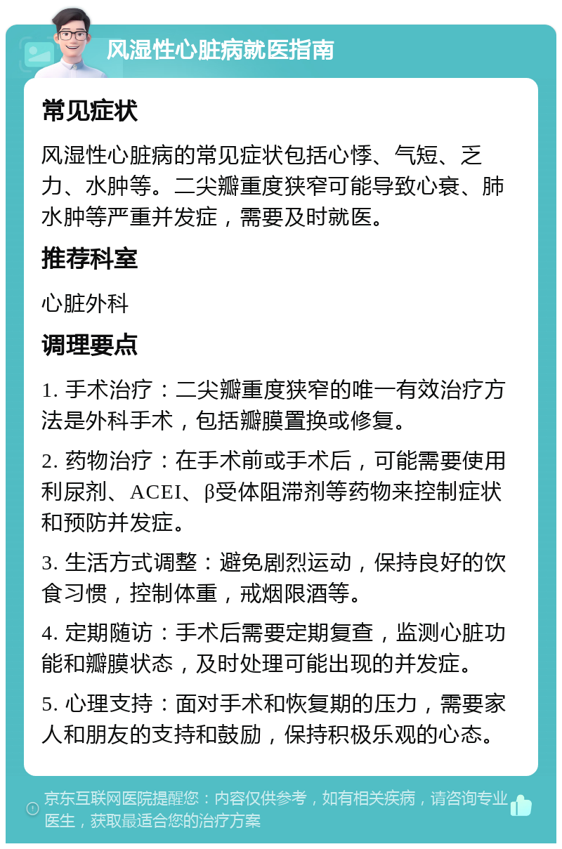 风湿性心脏病就医指南 常见症状 风湿性心脏病的常见症状包括心悸、气短、乏力、水肿等。二尖瓣重度狭窄可能导致心衰、肺水肿等严重并发症，需要及时就医。 推荐科室 心脏外科 调理要点 1. 手术治疗：二尖瓣重度狭窄的唯一有效治疗方法是外科手术，包括瓣膜置换或修复。 2. 药物治疗：在手术前或手术后，可能需要使用利尿剂、ACEI、β受体阻滞剂等药物来控制症状和预防并发症。 3. 生活方式调整：避免剧烈运动，保持良好的饮食习惯，控制体重，戒烟限酒等。 4. 定期随访：手术后需要定期复查，监测心脏功能和瓣膜状态，及时处理可能出现的并发症。 5. 心理支持：面对手术和恢复期的压力，需要家人和朋友的支持和鼓励，保持积极乐观的心态。