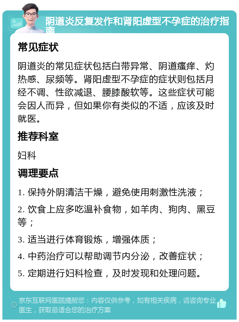 阴道炎反复发作和肾阳虚型不孕症的治疗指南 常见症状 阴道炎的常见症状包括白带异常、阴道瘙痒、灼热感、尿频等。肾阳虚型不孕症的症状则包括月经不调、性欲减退、腰膝酸软等。这些症状可能会因人而异，但如果你有类似的不适，应该及时就医。 推荐科室 妇科 调理要点 1. 保持外阴清洁干燥，避免使用刺激性洗液； 2. 饮食上应多吃温补食物，如羊肉、狗肉、黑豆等； 3. 适当进行体育锻炼，增强体质； 4. 中药治疗可以帮助调节内分泌，改善症状； 5. 定期进行妇科检查，及时发现和处理问题。