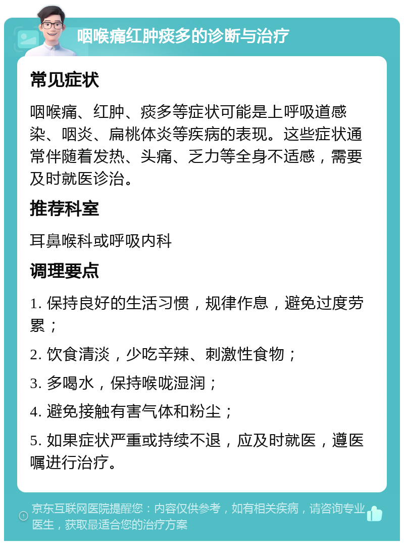 咽喉痛红肿痰多的诊断与治疗 常见症状 咽喉痛、红肿、痰多等症状可能是上呼吸道感染、咽炎、扁桃体炎等疾病的表现。这些症状通常伴随着发热、头痛、乏力等全身不适感，需要及时就医诊治。 推荐科室 耳鼻喉科或呼吸内科 调理要点 1. 保持良好的生活习惯，规律作息，避免过度劳累； 2. 饮食清淡，少吃辛辣、刺激性食物； 3. 多喝水，保持喉咙湿润； 4. 避免接触有害气体和粉尘； 5. 如果症状严重或持续不退，应及时就医，遵医嘱进行治疗。