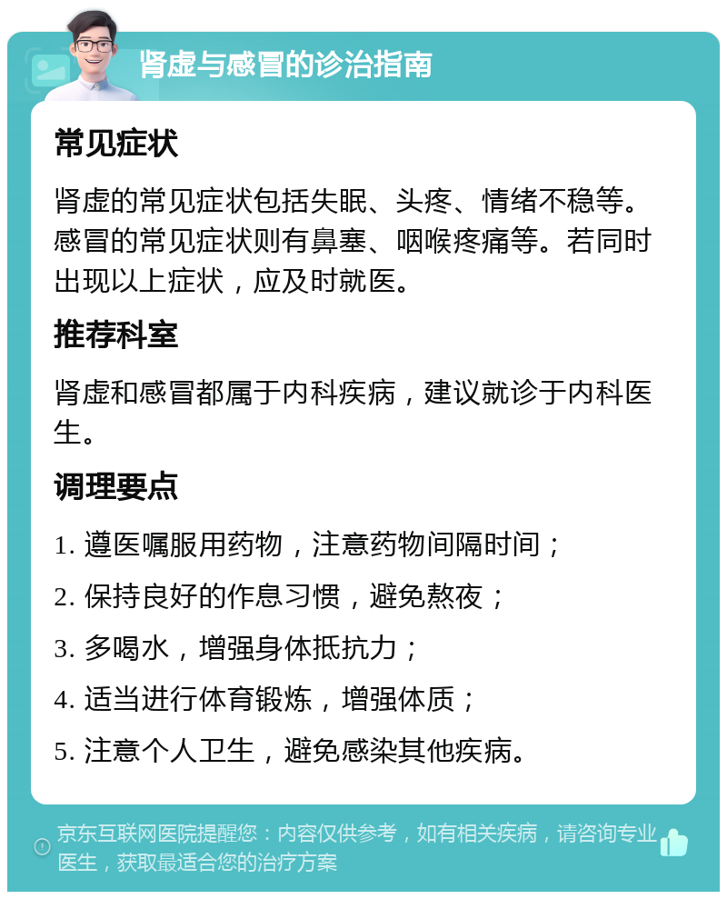 肾虚与感冒的诊治指南 常见症状 肾虚的常见症状包括失眠、头疼、情绪不稳等。感冒的常见症状则有鼻塞、咽喉疼痛等。若同时出现以上症状，应及时就医。 推荐科室 肾虚和感冒都属于内科疾病，建议就诊于内科医生。 调理要点 1. 遵医嘱服用药物，注意药物间隔时间； 2. 保持良好的作息习惯，避免熬夜； 3. 多喝水，增强身体抵抗力； 4. 适当进行体育锻炼，增强体质； 5. 注意个人卫生，避免感染其他疾病。