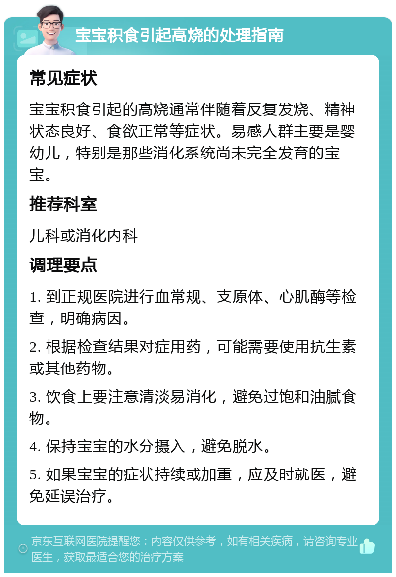 宝宝积食引起高烧的处理指南 常见症状 宝宝积食引起的高烧通常伴随着反复发烧、精神状态良好、食欲正常等症状。易感人群主要是婴幼儿，特别是那些消化系统尚未完全发育的宝宝。 推荐科室 儿科或消化内科 调理要点 1. 到正规医院进行血常规、支原体、心肌酶等检查，明确病因。 2. 根据检查结果对症用药，可能需要使用抗生素或其他药物。 3. 饮食上要注意清淡易消化，避免过饱和油腻食物。 4. 保持宝宝的水分摄入，避免脱水。 5. 如果宝宝的症状持续或加重，应及时就医，避免延误治疗。