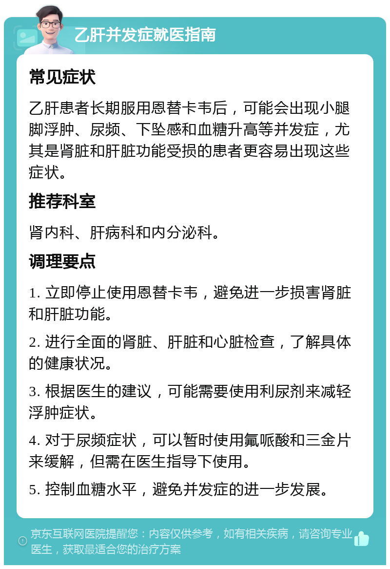 乙肝并发症就医指南 常见症状 乙肝患者长期服用恩替卡韦后，可能会出现小腿脚浮肿、尿频、下坠感和血糖升高等并发症，尤其是肾脏和肝脏功能受损的患者更容易出现这些症状。 推荐科室 肾内科、肝病科和内分泌科。 调理要点 1. 立即停止使用恩替卡韦，避免进一步损害肾脏和肝脏功能。 2. 进行全面的肾脏、肝脏和心脏检查，了解具体的健康状况。 3. 根据医生的建议，可能需要使用利尿剂来减轻浮肿症状。 4. 对于尿频症状，可以暂时使用氟哌酸和三金片来缓解，但需在医生指导下使用。 5. 控制血糖水平，避免并发症的进一步发展。